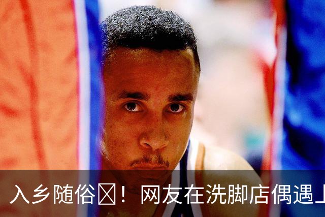 入乡随俗🤭！网友在洗脚店偶遇上海外援麦基