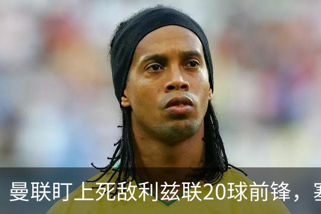 曼联盯上死敌利兹联20球前锋，塞斯科伤情逼出冬窗