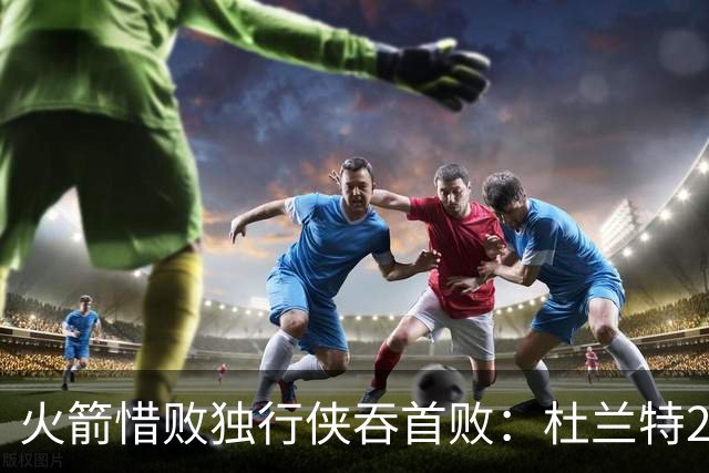 火箭惜败独行侠吞首败：杜兰特28分 欧文35+9弗拉格33+9+6