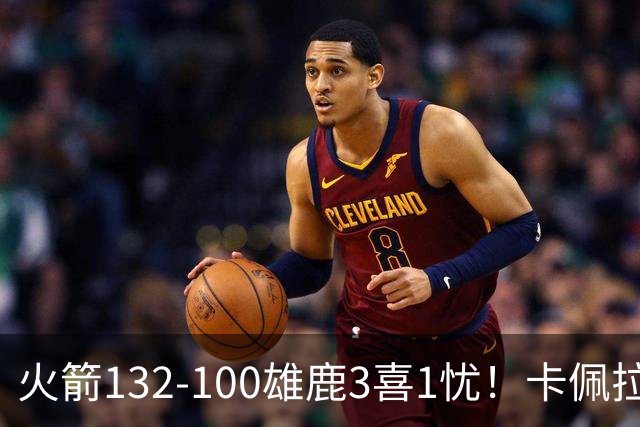 火箭132-100雄鹿3喜1忧！卡佩拉+博格丹拾巅峰，谢泼德不稳！