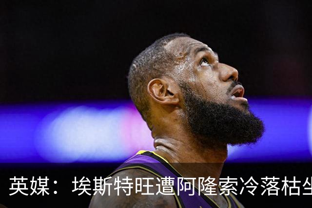 英媒：埃斯特旺遭阿隆索冷落枯坐板凳席 或大概率要求转会