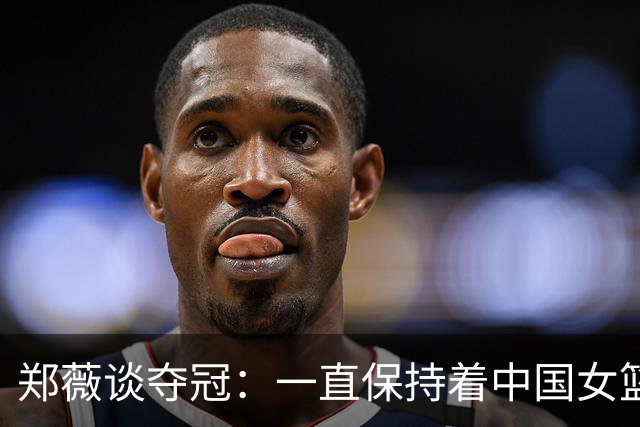 郑薇谈夺冠：一直保持着中国女篮的精神去战斗