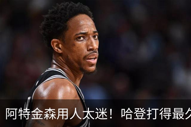 阿特金森用人太迷！哈登打得最久，海佐尼亚被弃，无脑信任梅里尔