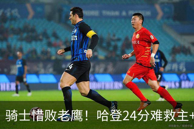 骑士惜败老鹰！哈登24分难救主+首发4人低迷，阿特金森难辞其咎