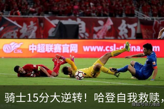 骑士15分大逆转！哈登自我救赎，8800万新援爆发，华子47分燃尽了