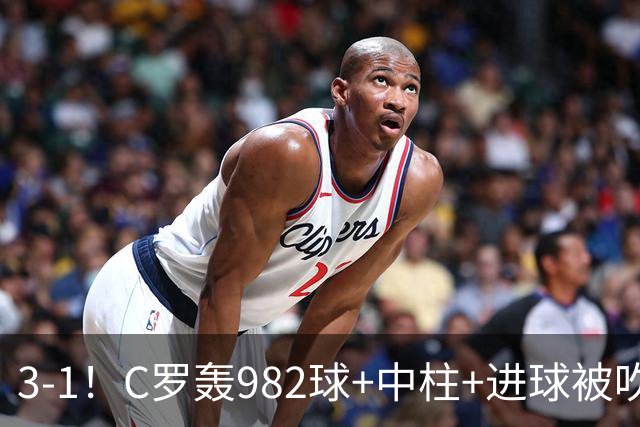 3-1！C罗轰982球+中柱+进球被吹，赛后这一举动才是真格局